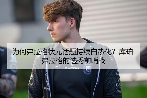 为何弗拉格状元话题持续白热化？库珀·弗拉格的选秀前哨战